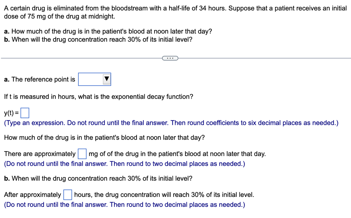 A certain drug is eliminated from the bloodstream with a half-life of 34 hours. Suppose that a patient receives an initial
dose of 75 mg of the drug at midnight.
a. How much of the drug is in the patient's blood at noon later that day?
b. When will the drug concentration reach 30% of its initial level?
a. The reference point is
If t is measured in hours, what is the exponential decay function?
y(t) =
(Type an expression. Do not round until the final answer. Then round coefficients to six decimal places as needed.)
How much of the drug is in the patient's blood at noon later that day?
There are approximately mg of of the drug in the patient's blood at noon later that day.
(Do not round until the final answer. Then round to two decimal places as needed.)
b. When will the drug concentration reach 30% of its initial level?
After approximately hours, the drug concentration will reach 30% of its initial level.
(Do not round until the final answer. Then round to two decimal places as needed.)