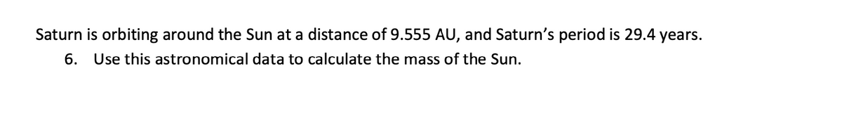 Saturn is orbiting around the Sun at a distance of 9.555 AU, and Saturn's period is 29.4 years.
6. Use this astronomical data to calculate the mass of the Sun.