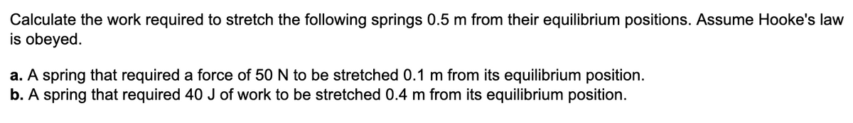 Calculate the work required to stretch the following springs 0.5 m from their equilibrium positions. Assume Hooke's law
is obeyed.
a. A spring that required a force of 50 N to be stretched 0.1 m from its equilibrium position.
b. A spring that required 40 J of work to be stretched 0.4 m from its equilibrium position.
