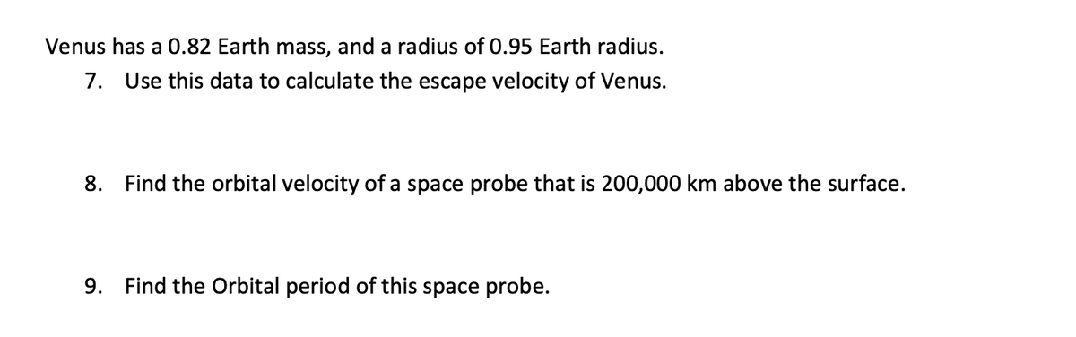 Venus has a 0.82 Earth mass, and a radius of 0.95 Earth radius.
7. Use this data to calculate the escape velocity of Venus.
8. Find the orbital velocity of a space probe that is 200,000 km above the surface.
9. Find the Orbital period of this space probe.