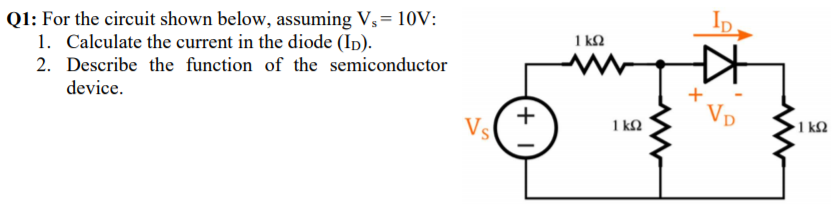 Q1: For the circuit shown below, assuming V,= 10V:
1. Calculate the current in the diode (Ip).
1 kQ
2. Describe the function of the semiconductor
device.
+
Vs
1 kQ
Vp
1 k2
