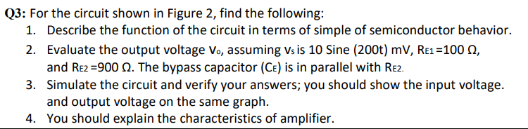 Q3: For the circuit shown in Figure 2, find the following:
1. Describe the function of the circuit in terms of simple of semiconductor behavior.
2. Evaluate the output voltage Vo, assuming vs is 10 Sine (200t) mV, Re1=100 Q,
and Re2 =900 Q. The bypass capacitor (CE) is in parallel with Re2.
3. Simulate the circuit and verify your answers; you should show the input voltage.
and output voltage on the same graph.
4. You should explain the characteristics of amplifier.
