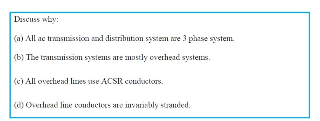 Discuss why:
(a) All ac transmission and distribution system are 3 phase system.
(b) The transmission systems are mostly overhead systems.
(c) All overhead lines use ACSR conductors.
(d) Overhead line conductors are invariably stranded.
