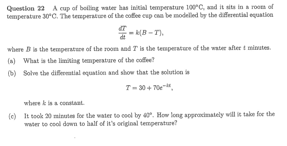 Question 22
temperature 30°C. The temperature of the coffee cup can be modelled by the differential equation
A cup of boiling water has initial temperature 100°C, and it sits in a room of
dT
k(В - Т),
dt
where B is the temperature of the room and T is the temperature of the water after t minutes.
(a)
What is the limiting temperature of the coffee?
(b) Solve the differential equation and show that the solution is
T = 30 + 70e-kt
where k is a constant.
(c)
It took 20 minutes for the water to cool by 40°. How long approximately will it take for the
water to cool down to half of it's original temperature?
