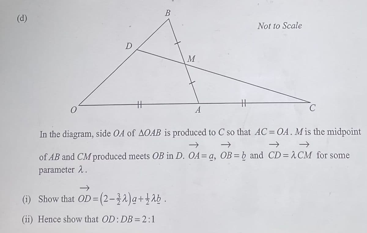 (d)
D
H
B
M
(1) Show that OD = (2-32) g + 12b.
(ii) Hence show that OD: DB = 2:1
A
#
Not to Scale
C
In the diagram, side OA of AOAB is produced to C so that AC = OA. M is the midpoint
→
of AB and CM produced meets OB in D. OA= a, OB = b and CD= CM for some
parameter 2.
