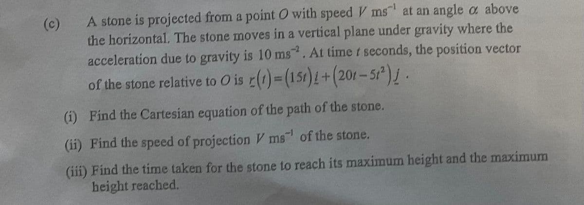 A stone is projected from a point O with speed V ms at an angle a above
the horizontal. The stone moves in a vertical plane under gravity where the
acceleration due to gravity is 10 ms. At time t seconds, the position vector
(c)
of the stone relative to O is r(1)=(151)1+(201-51).
(i) Find the Cartesian equation of the path of the stone.
(ii) Find the speed of projection V ms of the stone.
(iii) Find the time taken for the stone to reach its maximum height and the maximum
height reached.

