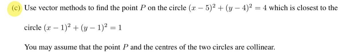 Use vector methods to find the point P on the circle (x − 5)² + (y − 4)² = 4 which is closest to the
circle (x - 1)² + (y − 1)² = 1
You may assume that the point P and the centres of the two circles are collinear.