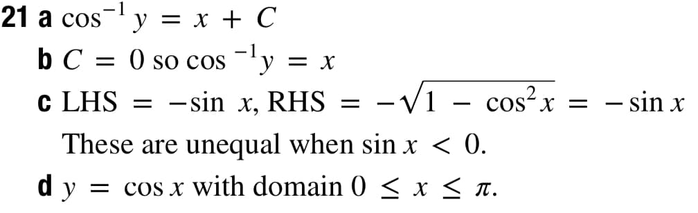 21 a cos- y = x + C
b C = 0 so cos -ly = x
c LHS
- sin x, RHS
-V1 - cos?x = - sin x
X = – sin x
|
|
These are unequal when sin x < 0.
dy = cos x with domain 0 < x < n.
