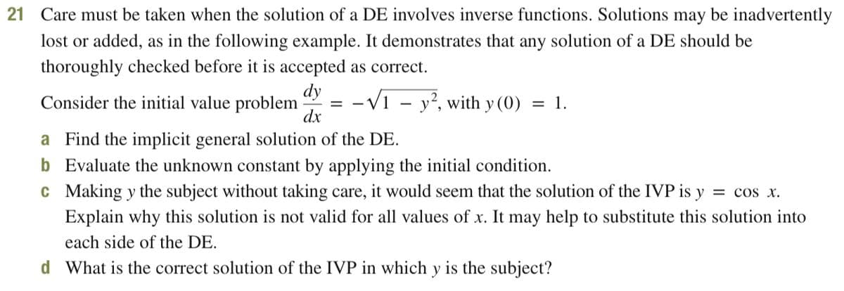 21 Care must be taken when the solution of a DE involves inverse functions. Solutions may be inadvertently
lost or added, as in the following example. It demonstrates that any solution of a DE should be
thoroughly checked before it is accepted as correct.
dy
Consider the initial value problem
-V1 - y?, with y (0) = 1.
dx
a Find the implicit general solution of the DE.
b Evaluate the unknown constant by applying the initial condition.
c Making y the subject without taking care, it would seem that the solution of the IVP is y
= cos x.
Explain why this solution is not valid for all values of x. It may help to substitute this solution into
each side of the DE.
d What is the correct solution of the IVP in which y is the subject?
