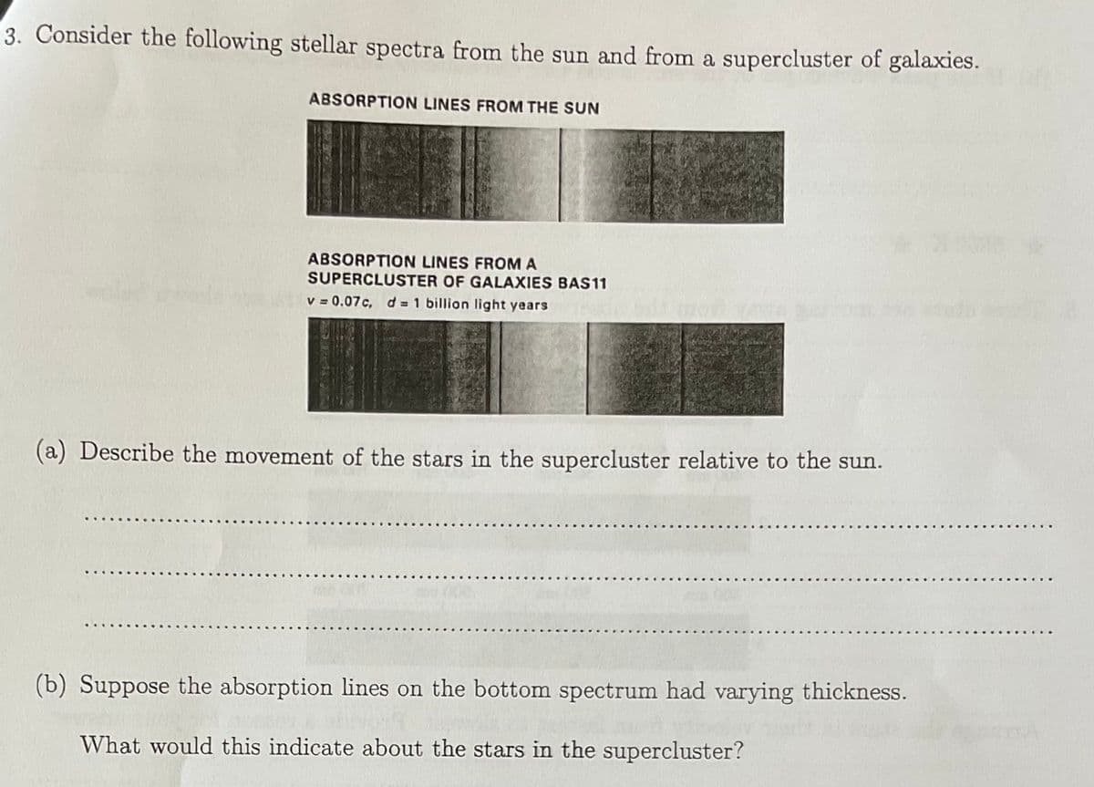 3. Consider the following stellar spectra from the sun and from a supercluster of galaxies.
ABSORPTION LINES FROM THE SUN
ABSORPTION LINES FROMA
SUPERCLUSTER OF GALAXIES BAS11
v = 0.07c, d 1 billion light years
(a) Describe the movement of the stars in the supercluster relative to the sun.
(b) Suppose the absorption lines on the bottom spectrum had varying thickness.
What would this indicate about the stars in the supercluster?

