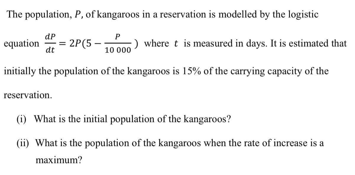 The population, P, of kangaroos in a reservation is modelled by the logistic
dP
equation =
dt
2P (5-
reservation.
-
P
10 000
) where t is measured in days. It is estimated that
initially the population of the kangaroos is 15% of the carrying capacity of the
(i) What is the initial population of the kangaroos?
(ii) What is the population of the kangaroos when the rate of increase is a
maximum?