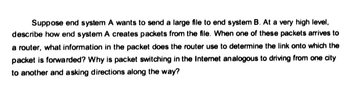 Suppose end system A wants to send a large file to end system B. At a very high level,
describe how end system A creates packets from the file. When one of these packets arrives to
a router, what information in the packet does the router use to determine the link onto which the
packet is forwarded? Why is packet switching in the Internet analogous to driving from one city
to another and asking directions along the way?