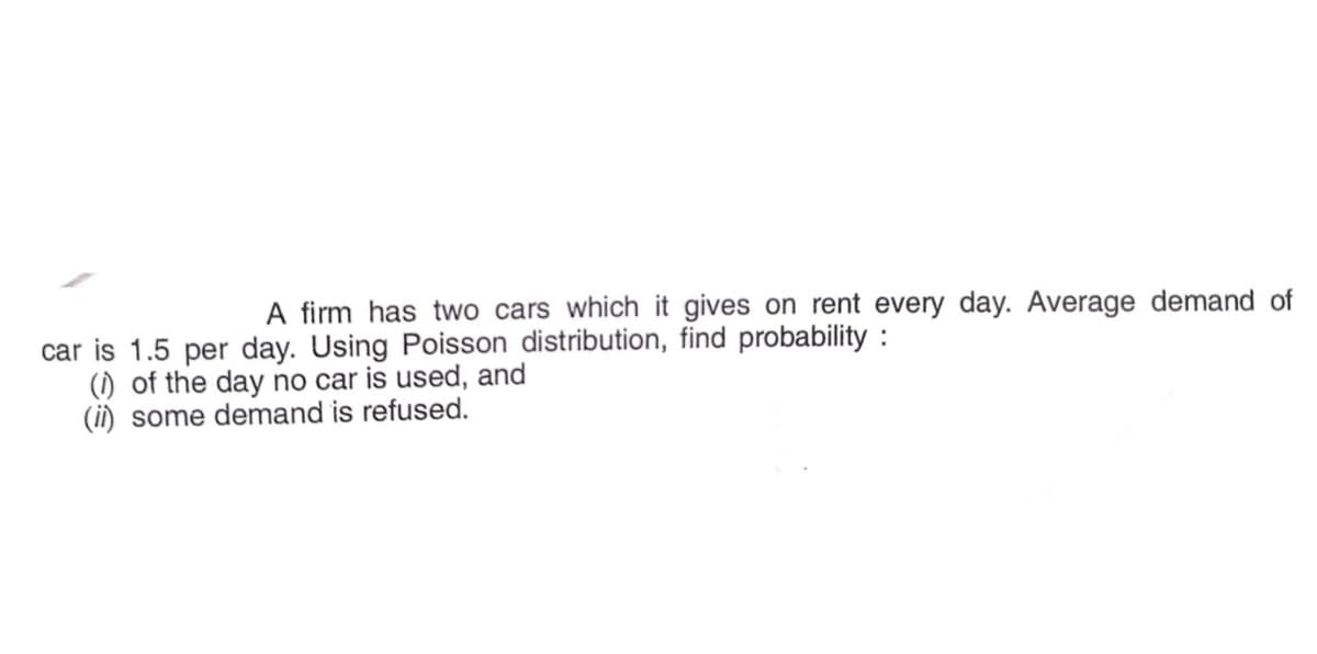 A firm has two cars which it gives on rent every day. Average demand of
car is 1.5 per day. Using Poisson distribution, find probability :
(1) of the day no car is used, and
(ii) some demand is refused.
