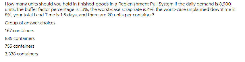 How many units should you hold in finished-goods in a Replenishment Pull System if the daily demand is 8,900
units, the buffer factor percentage is 13%, the worst-case scrap rate is 4%, the worst-case unplanned downtime is
8%, your total Lead Time is 1.5 days, and there are 20 units per container?
Group of answer choices
167 containers
835 containers
755 containers
3,338 containers