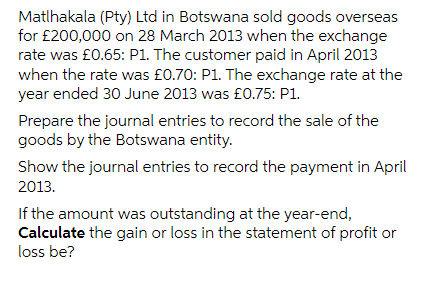Matlhakala (Pty) Ltd in Botswana sold goods overseas
for £200,000 on 28 March 2013 when the exchange
rate was £0.65: P1. The customer paid in April 2013
when the rate was £0.70: P1. The exchange rate at the
year ended 30 June 2013 was £0.75: P1.
Prepare the journal entries to record the sale of the
goods by the Botswana entity.
Show the journal entries to record the payment in April
2013.
If the amount was outstanding at the year-end,
Calculate the gain or loss in the statement of profit or
loss be?