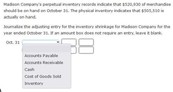 Madison Company's perpetual inventory records indicate that $520,930 of merchandise
should be on hand on October 31. The physical inventory indicates that $505,510 is
actually on hand.
Journalize the adjusting entry for the inventory shrinkage for Madison Company for the
year ended October 31. If an amount box does not require an entry, leave it blank.
Oct. 31
Accounts Payable
Accounts Receivable
Cash
Cost of Goods Sold
Inventory