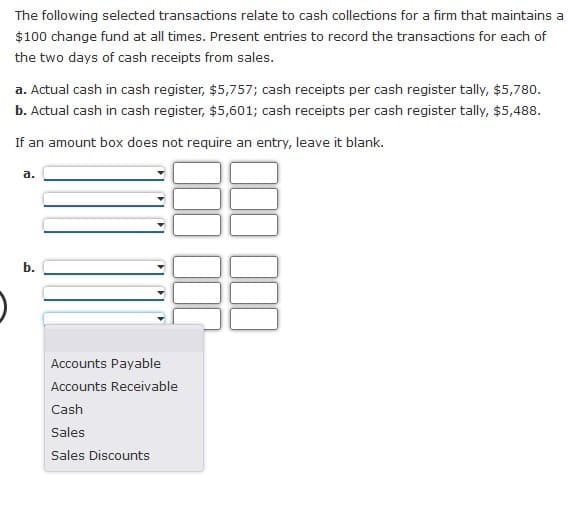 The following selected transactions relate to cash collections for a firm that maintains a
$100 change fund at all times. Present entries to record the transactions for each of
the two days of cash receipts from sales.
a. Actual cash in cash register, $5,757; cash receipts per cash register tally, $5,780.
b. Actual cash in cash register, $5,601; cash receipts per cash register tally, $5,488.
If an amount box does not require an entry, leave it blank.
a.
b.
Accounts Payable
Accounts Receivable
Cash
Sales
Sales Discounts
