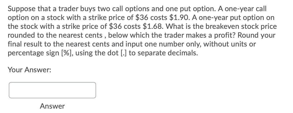 Suppose that a trader buys two call options and one put option. A one-year call|
option on a stock with a strike price of $36 costs $1.90. A one-year put option on
the stock with a strike price of $36 costs $1.68. What is the breakeven stock price
rounded to the nearest cents , below which the trader makes a profit? Round your
final result to the nearest cents and input one number only, without units or
percentage sign [%], using the dot [.] to separate decimals.
Your Answer:
Answer
