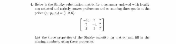 4. Below is the Slutsky substitution matrix for a consumer endowed with locally
non-satiated and strictly convex preferences and consuming three goods at the
prices (p1, P2. P2) = (1,2,6).
-10 ? ?
-4 ?
3
?
List the three properties of the Slutsky substitution matrix, and fill in the
missing numbers, using these properties.
