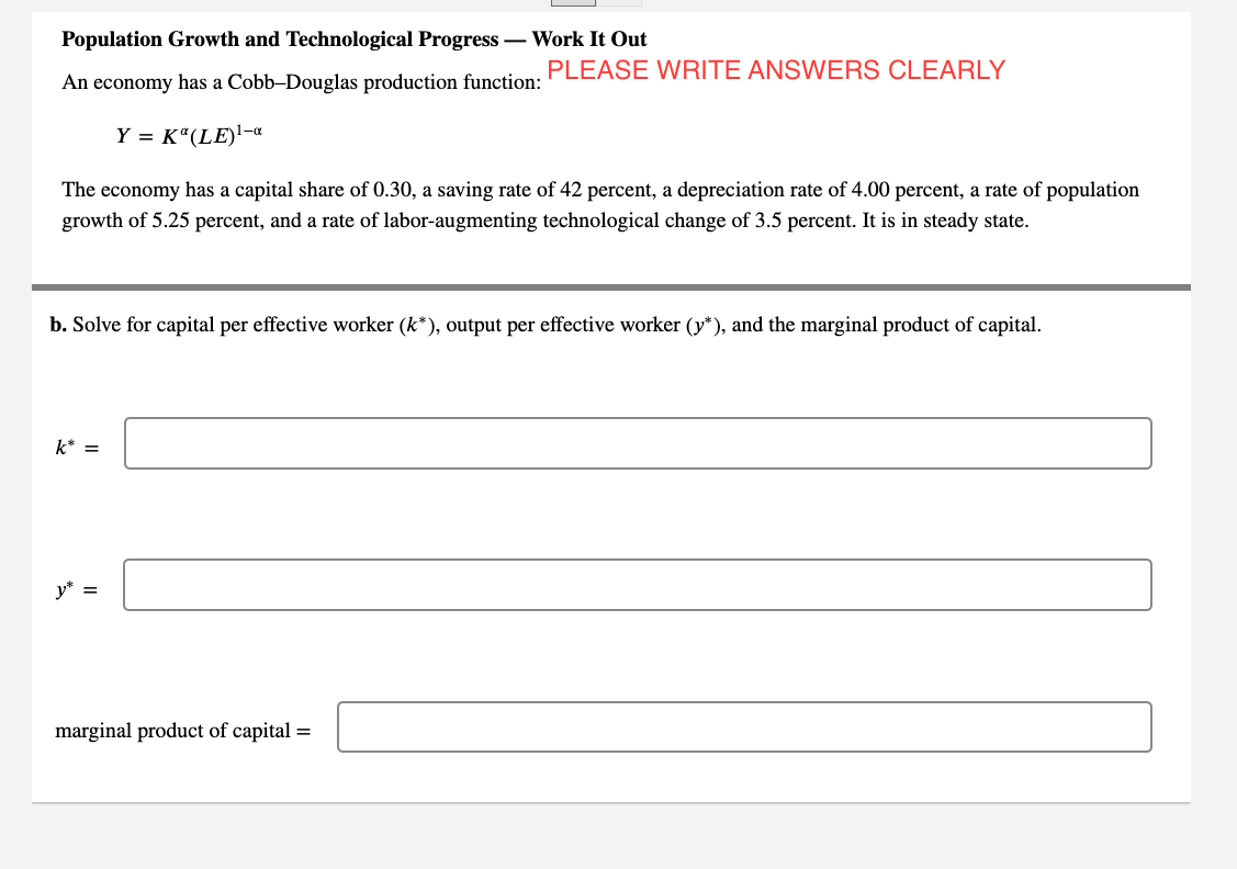 Population Growth and Technological Progress – Work It Out
PLEASE WRITE ANSWERS CLEARLY
An economy has a Cobb-Douglas production function:
Y = K“(LE)'-a
The economy has a capital share of 0.30, a saving rate of 42 percent, a depreciation rate of 4.00 percent, a rate of population
growth of 5.25 percent, and a rate of labor-augmenting technological change of 3.5 percent. It is in steady state.
b. Solve for capital per effective worker (k*), output per effective worker (y*), and the marginal product of capital.
k* =
y* =
marginal product of capital =
