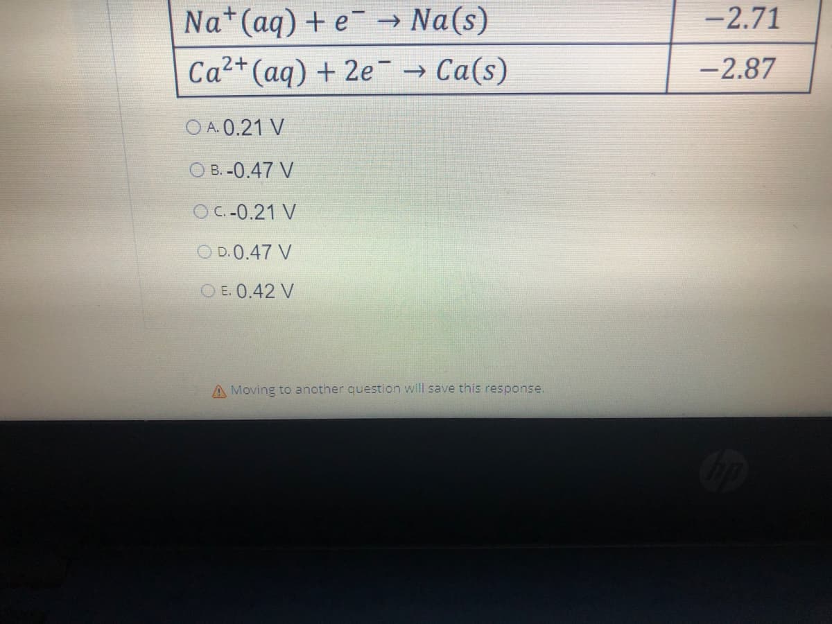 Na+ (aq) + e → Na(s)
Ca²+ (aq) + 2e → Ca(s)
OA.0.21 V
OB.-0.47 V
OC -0.21 V
OD.0.47 V
OE. 0.42 V
A Moving to another question will save this response.
-2.71
-2.87