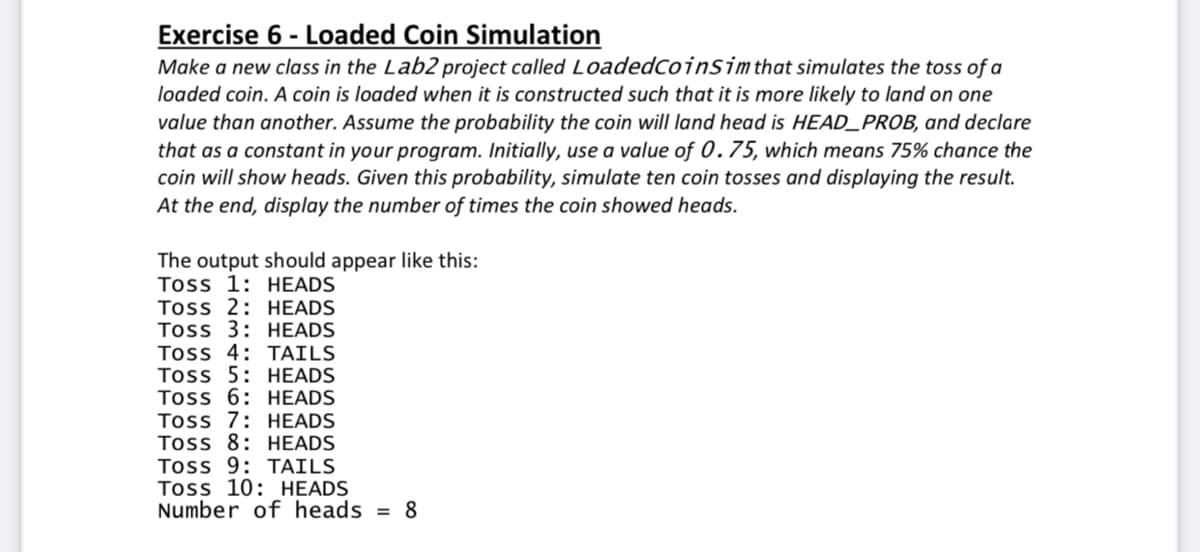 Exercise 6 - Loaded Coin Simulation
Make a new class in the Lab2 project called LoadedCoinSim that simulates the toss of a
loaded coin. A coin is loaded when it is constructed such that it is more likely to land on one
value than another. Assume the probability the coin will land head is HEAD_PROB, and declare
that as a constant in your program. Initially, use a value of 0.75, which means 75% chance the
coin will show heads. Given this probability, simulate ten coin tosses and displaying the result.
At the end, display the number of times the coin showed heads.
The output should appear like this:
Toss 1: HEADS
Toss 2: HEADS
Toss 3: HEADS
Toss 4: TAILS
Toss 5: HEADS
Toss 6: HEADS
Toss 7: HEADS
Toss 8: HEADS
Toss 9: TAILS
Toss 10: HEADS
Number of heads
= 8
