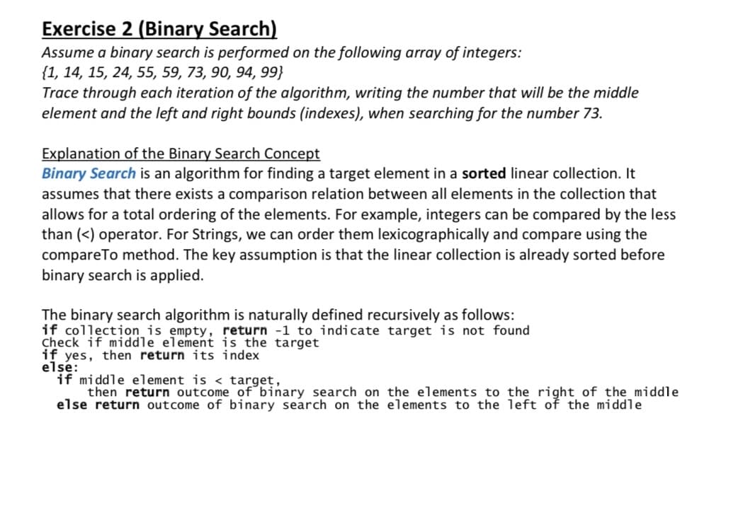 Exercise 2 (Binary Search)
Assume a binary search is performed on the following array of integers:
{1, 14, 15, 24, 55, 59, 73, 90, 94, 99}
Trace through each iteration of the algorithm, writing the number that will be the middle
element and the left and right bounds (indexes), when searching for the number 73.
Explanation of the Binary Search Concept
Binary Search is an algorithm for finding a target element in a sorted linear collection. It
assumes that there exists a comparison relation between all elements in the collection that
allows for a total ordering of the elements. For example, integers can be compared by the less
than (<) operator. For Strings, we can order them lexicographically and compare using the
compareTo method. The key assumption is that the linear collection is already sorted before
binary search is applied.
The binary search algorithm is naturally defined recursively as follows:
if collection is empty, return -1 to indicate target is not found
Check if middle element is the target
if yes, then return its index
elsé:
if middle element is < target,
then return outcome of binary search on the elements to the right of the middle
else return outcome of binary search on the elements to the left of the middle
