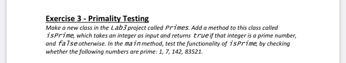 Exercise 3 - Primality Testing
Make a new class in the Lab3 project called Primes. Add a method to this class called
isprime, which takes an integer as input and returns trueif that integer is a prime number,
and falseotherwise. In the main method, test the functionality of isPrime, by checking
whether the following numbers are prime: 1, 7, 142, 83521.
