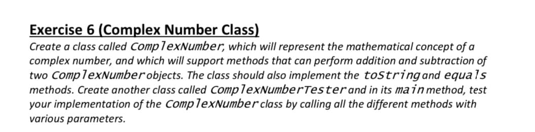 Exercise 6 (Complex Number Class)
Create a class called ComplexNumber, which will represent the mathematical concept of a
complex number, and which will support methods that can perform addition and subtraction of
two ComplexNumberobjects. The class should also implement the tostringand equals
methods. Create another class called ComplexNumberTesterand in its main method, test
your implementation of the ComplexNumber class by calling all the different methods with
various parameters.
