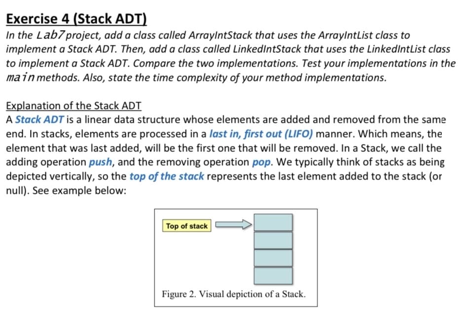 Exercise 4 (Stack ADT)
In the Lab7project, add a class called ArraylntStack that uses the ArraylntList class to
implement a Stack ADT. Then, add a class called LinkedIntStack that uses the LinkedIntList class
to implement a Stack ADT. Compare the two implementations. Test your implementations in the
main methods. Also, state the time complexity of your method implementations.
Explanation of the Stack ADT
A Stack ADT is a linear data structure whose elements are added and removed from the same
end. In stacks, elements are processed in a last in, first out (LIF0) manner. Which means, the
element that was last added, will be the first one that will be removed. In a Stack, we call the
adding operation push, and the removing operation pop. We typically think of stacks as being
depicted vertically, so the top of the stack represents the last element added to the stack (or
null). See example below:
Top of stack
Figure 2. Visual depiction of a Stack.
