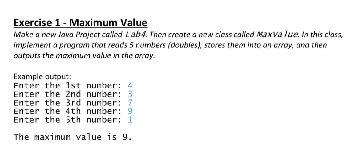 Exercise 1 - Maximum Value
Make a new Java Project called Lab4. Then create a new class called MaxValue. In this class,
implement a program that reads 5 numbers (doubles), stores them into an array, and then
outputs the maximum value in the array.
Example output:
Enter the 1st number: 4
Enter the 2nd number:
Enter the 3rd number: 7
Enter the 4th number: 9
Enter the 5th number: 1
The maximum value is 9.
