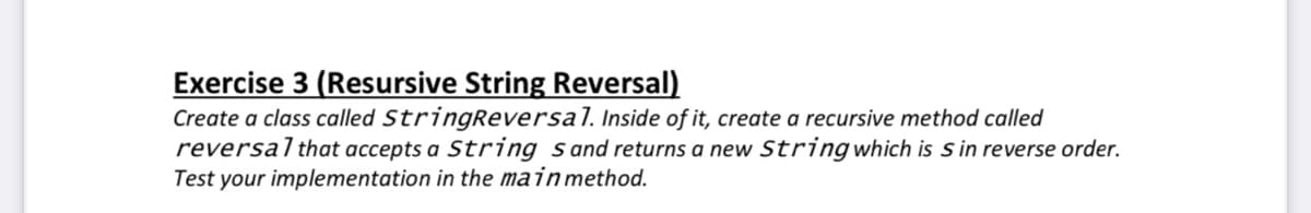 Exercise 3 (Resursive String Reversal)
Create a class called StringReversal. Inside of it, create a recursive method called
reversalthat accepts a String sand returns a new String which is s in reverse order.
Test your implementation in the mainmethod.
