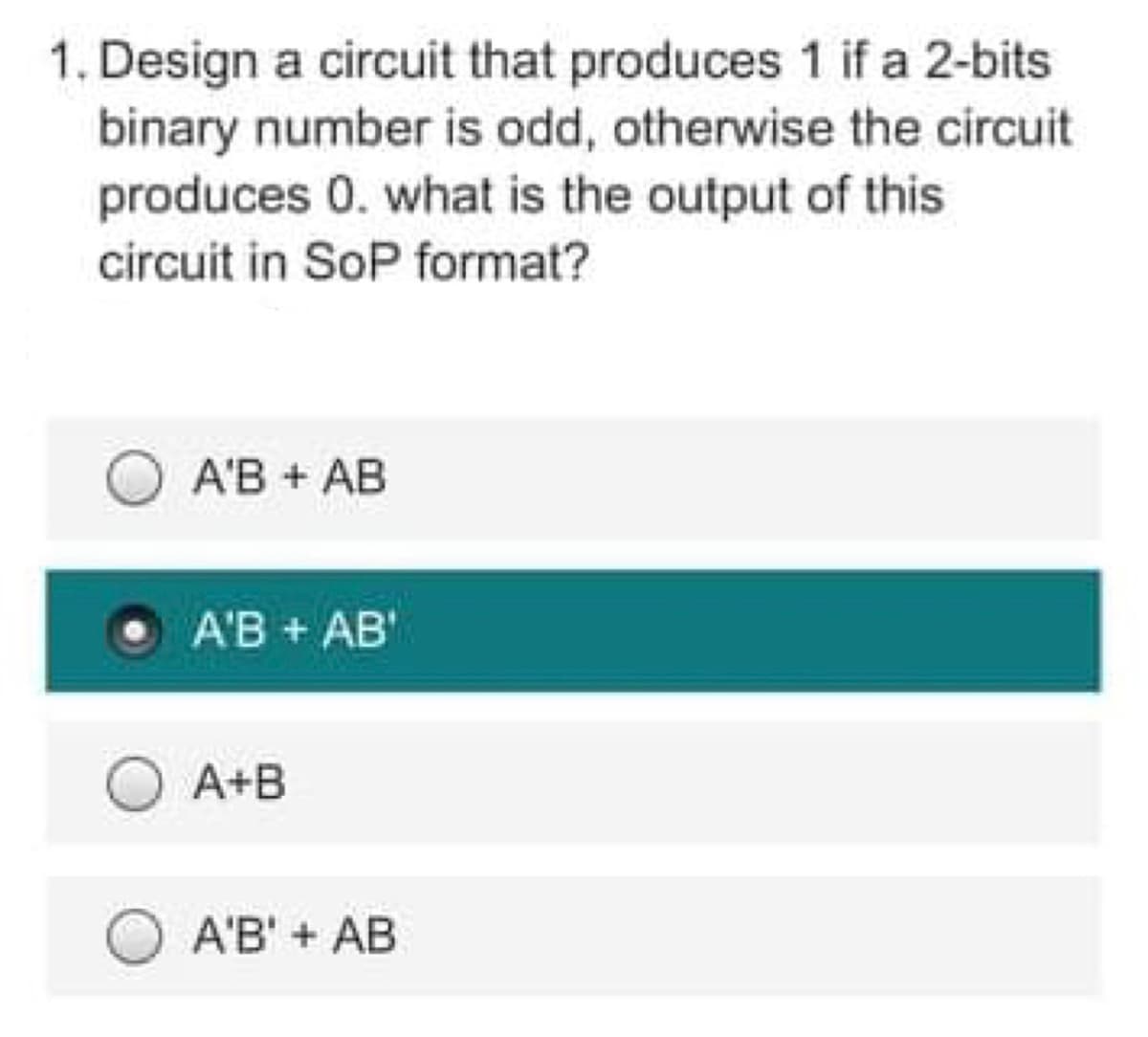 1. Design a circuit that produces 1 if a 2-bits
binary number is odd, otherwise the circuit
produces 0. what is the output of this
circuit in SoP format?
A'B + AB
A'B + AB'
O A+B
A'B' + AB
