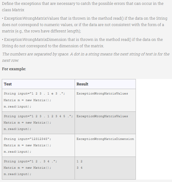 Define the exceptions that are necessary to catch the possible errors that can occur in the
class Matrix
· ExceptionWrongMatrixValues that is thrown in the method read() if the data on the String
does not correspond to numeric values, or if the data are not consistent with the form of a
matrix (e.g., the rows have different length);
· ExceptionWrongMatrixDimension that is thrown in the method read() if the data on the
String do not correspond to the dimension of the matrix.
The numbers are separated by space. A dot in a string means the next string of text is for the
next row.
For example:
Test
Result
String input="1 2 3 .1e 3.";
ExceptionWrongMatrixValues
Matrix m = new Matrix ();
m.read (input);
String input="1 2 3. 1 2 3 4 5 ."; ExceptionWrongMatrixValues
Matrix m = new Matrix ();
m.read (input);
String input="12312345";
ExceptionWrongMatrixDimension
Matrix m = new Matrix ();
m.read (input);
String input="1 2.3 4.";
1 2
Matrix m = new Matrix ();
3 4
m.read (input);
