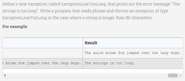 Define a new exception, called ExceptionLineTooLong, that prints out the error message "The
strings is too long". Write a program that reads phrase and throws an exception of type
ExceptionLineTooLong in the case where a string is longer than 80 characters.
For example:
Result
The quick brown fox jumped over the lazy dogs.
i brown fox jumped over the lazy dogs.
The strings is too long.
