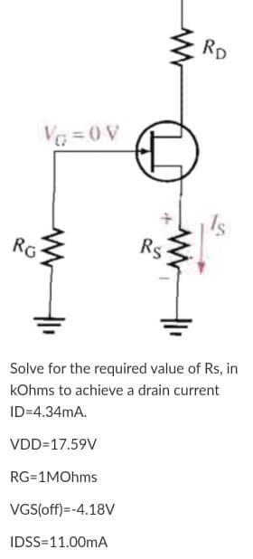 RD
V = 0 V
RG
Rs
Solve for the required value of Rs, in
kOhms to achieve a drain current
ID=4.34mA.
VDD=17.59V
RG=1MOhms
VGS(off)=-4.18V
IDSS=11.00mA
