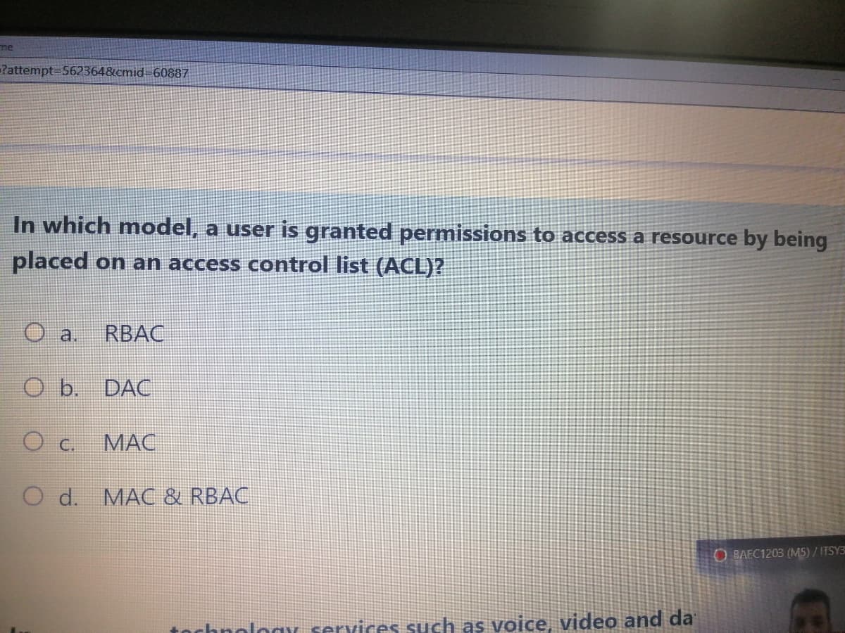 me
Pattempt=562364&cmid=60887
In which model, a user is granted permissions to access a resource by being
placed on an access control list (ACL)?
a
RBAC
O b. DAC
O c.
МАС
O d. MAC & RBAC
OBAEC1203 (M5) / ITSY3
tochnologY services such as voice, video and da
