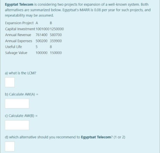 Egyptat Telecom is considering two projects for expansion of a well-known system. Both
alternatives are summarized below. Egyptsat's MARR is 0.08 per year for such projects, and
repeatability may be assumed.
Expansion Project A
B
Capital Investment 1001000 1250000
Annual Revenue 761400 580700
Annual Expenses 500200 359900
Useful Life
5 8
Salvage Value
100000 150000
a) what is the LCM?
b) Calculate AW(A) =
) Calculate AW(B) =
d) which alternative should you recommend to Egyptsat Telecom? (1 or 2)
