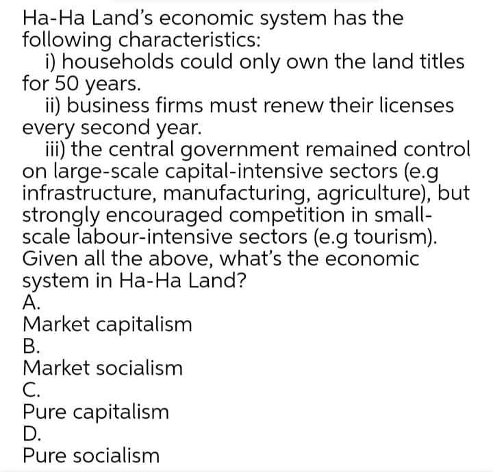 Ha-Ha Land's economic system has the
following characteristics:
i) households could only own the land titles
for 50 years.
ii) business firms must renew their licenses
every second year.
iii) the central government remained control
on large-scale capital-intensive sectors (e.g
infrastructure, manufacturing, agriculture), but
strongly encouraged competition in small-
scale labour-intensive sectors (e.g tourism).
Given all the above, what's the economic
system in Ha-Ha Land?
А.
Market capitalism
В.
Market socialism
С.
Pure capitalism
D.
Pure socialism
