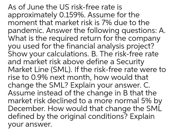 As of June the US risk-free rate is
approximately 0.159%. Assume for the
moment that market risk is 7% due to the
pandemic. Answer the following questions: A.
What is the required return for the company
you used for the financial analysis project?
Show your calculations. B. The risk-free rate
and market risk above define a Security
Market Line (SML). If the risk-free rate were to
rise to 0.9% next month, how would that
change the SML? Explain your answer. C.
Assume instead of the change in B that the
market risk declined to a more normal 5% by
December. How would that change the SML
defined by the original conditions? Explain
your answer.

