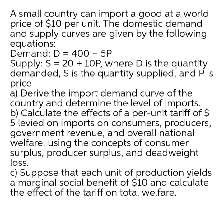 A small country can import a good at a world
price of $10 per unit. The domestic demand
and supply curves are given by the following
equations:
Demand: D = 400 – 5P
Supply: S = 20 + 10P, where D is the quantity
demanded, S is the quantity supplied, and P is
price
a) Derive the import demand curve of the
country and determine the level of imports.
b) Calculate the effects of a per-unit tariff of $
5 levied on imports on consumers, producers,
government revenue, and overall national
welfare, using the concepts of consumer
surplus, producer surplus, and deadweight
loss.
c) Suppose that each unit of production yields
a marginal social benefit of $10 and calculate
the effect of the tariff on total welfare.
