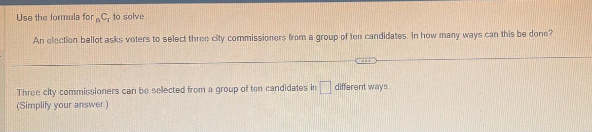 Use the formula for C, to solve.
n
An election ballot asks voters to select three city commissioners from a group of ten candidates. In how many ways can this be done?
Three city commissioners can be selected from a group of ten candidates in
(Simplify your answer.)
GELER
different ways.