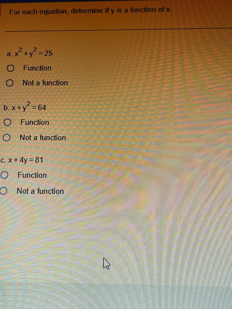 For each equation, determine if y is a function of x.
a. x² + y² = 25
O Function
O Not a function
b. x+y² = 64
O Function
O Not a function
C. x + 4y = 81
O Function
O
Not a function