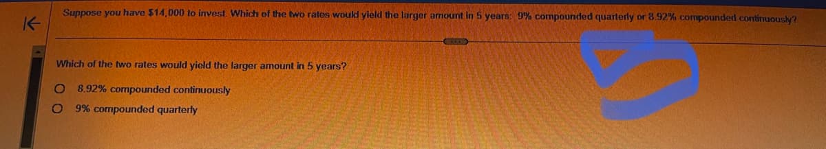 K
Suppose you have $14,000 to invest. Which of the two rates would yield the larger amount in 5 years: 9% compounded quarterly or 8.92% compounded continuously?
Which of the two rates would yield the larger amount in 5 years?
O 8.92% compounded continuously
O 9% compounded quarterly