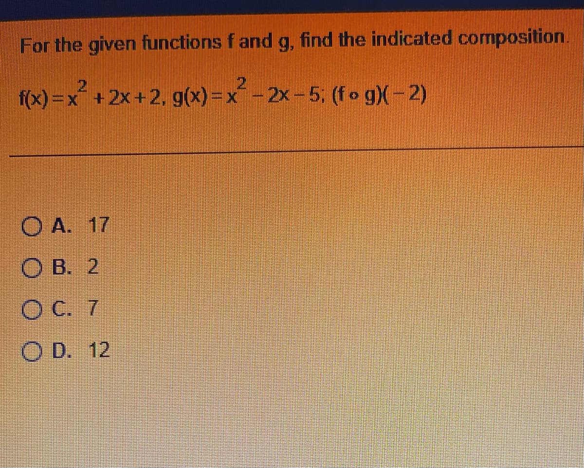 For the given functions f and g, find the indicated composition.
f(x)=x²+2x+2, g(x)=x² - 2x - 5; (fog)(-2)
O A. 17
OB. 2
OC. 7
OD. 12