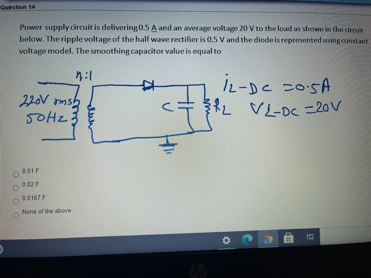 Quèstion 14
Power supply circuit is delivering 0.5 A and an average voltage 20 V to the load as shown in the circuit
below. The ripple voltage of the half wave rectifier is 0.5 V and the diode is represented using constant
voltage model. The smoothing capacitor value is equal to
L-Dc こosA
22V rmsら
50H2
RL
VL-DC =20V
7.
0.01 F
0.02 F
0.0167 F
None of the above
