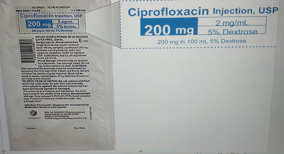 TO OPEN-TEARAT NOTCH
NOO 25421-114-42
875
1x 187
Ciprofloxacin Injection, USP
2 momt
200 mg 5% ervose
200 mg in 100 mL 5% Dextrose
NUSE OVERA PERCO0 of 45 MENUTES
Starie,
Nongrogeric Preserve Roy
Snow-dosa Sextle pense concer
Ex 100 mL contain: contonion 200
devdrone monohydrate Sg lackie add
added as souber
USP. NOUNORc acid for Madunicel
1:435644
Usual dosage: harousy a drick
by a physician Cepat K
se viess soon as ONCAUTIONS
Aber romoving the overw2o check for
by
squeezing the mer tog fmly leaks are bound Grand
contarer as sterity items Most MIN
sed in connections Drug addtves should not
be mase 10 ENE BOLSON
TO OPEN-TEAR AT NOTCH Odene undon
CUINATIS VEEl mapy for use. The unit promosy
when pouch is opened. Do not use if everera Pas
Le previously species or Camagni
The cererion & nostre and light barrer. The ner
bag nutans he arsity of the product Recommended
storage: Store Dates $25C(457) Ad
teal, Poled on Feering Pad fom ly
poduge roos
Abeacon Farmacht Disease the accompanying
Medication Guide 13 each pasent
UN BAC
SEISNEY
SAGENT 00009 Sagone Framcevicox he
Lot No:
20020
Ciprofloxacin Injection, USP
2 mg/mL
5% Dextrose
(
200 mg
200 mg in 100 mL 5% Dextrose