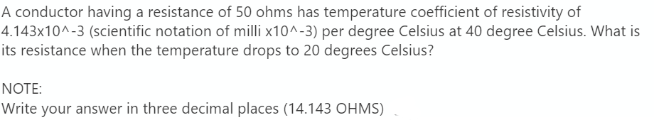 A conductor having a resistance of 50 ohms has temperature coefficient of resistivity of
4.143x10^-3 (scientific notation of milli x10^-3) per degree Celsius at 40 degree Celsius. What is
its resistance when the temperature drops to 20 degrees Celsius?
NOTE:
Write your answer in three decimal places (14.143 OHMS)
