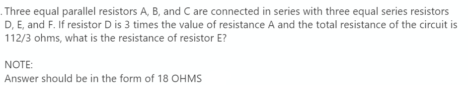 Three equal parallel resistors A, B, and C are connected in series with three equal series resistors
D, E, and F. If resistor D is 3 times the value of resistance A and the total resistance of the circuit is
112/3 ohms, what is the resistance of resistor E?
NOTE:
Answer should be in the form of 18 OHMS
