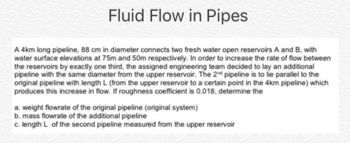 Fluid Flow in Pipes
A 4km long pipeline, 88 cm in diameter connects two fresh water open reservoirs A and B, with
water surface elevations at 75m and 50m respectively. In order to increase the rate of flow between
the reservoirs by exactly one third, the assigned engineering team decided to lay an additional
pipeline with the same diameter from the upper reservoir. The 2nd pipeline is to lie parallel to the
original pipeline with length L (from the upper reservoir to a certain point in the 4km pipeline) which
produces this increase in flow. If roughness coefficient is 0.018, determine the
a. weight flowrate of the original pipeline (original system)
b. mass flowrate of the additional pipeline
c. length L of the second pipeline measured from the upper reservoir